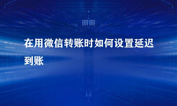 在用微信转账时如何设置延迟到账