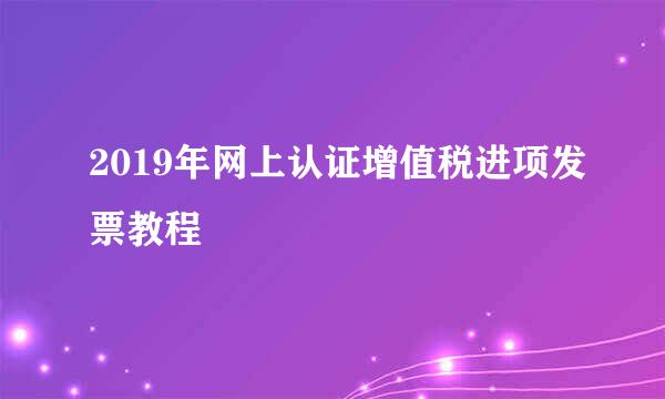 2019年网上认证增值税进项发票教程