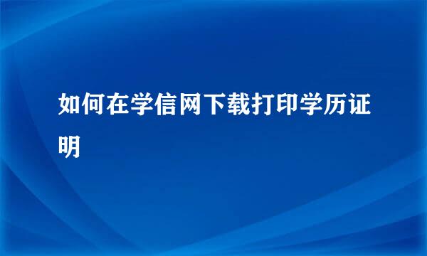 如何在学信网下载打印学历证明