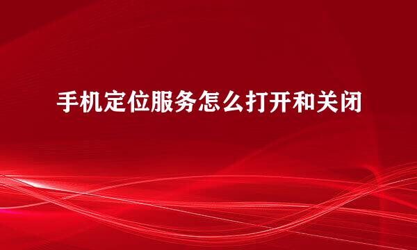 手机定位服务怎么打开和关闭