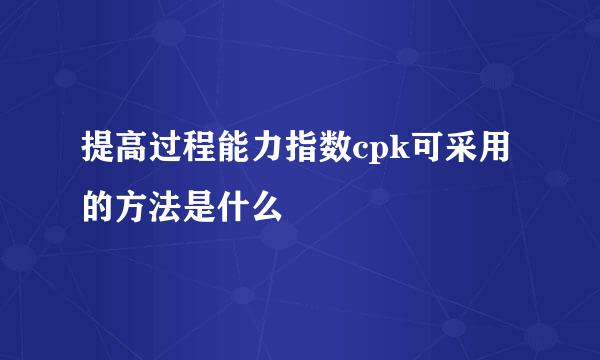 提高过程能力指数cpk可采用的方法是什么