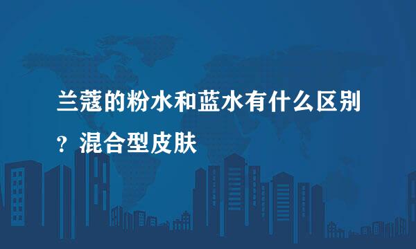 兰蔻的粉水和蓝水有什么区别？混合型皮肤
