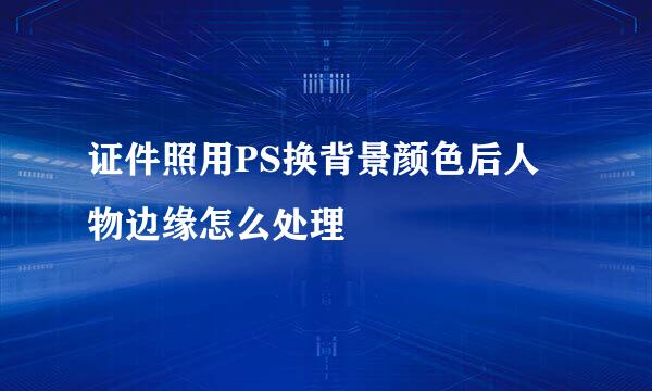 证件照用PS换背景颜色后人物边缘怎么处理