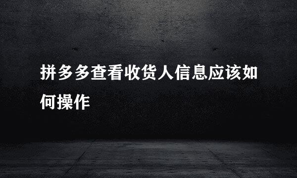 拼多多查看收货人信息应该如何操作