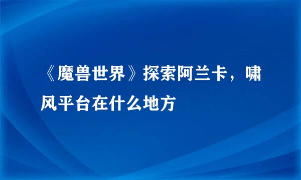 《魔兽世界》探索阿兰卡，啸风平台在什么地方