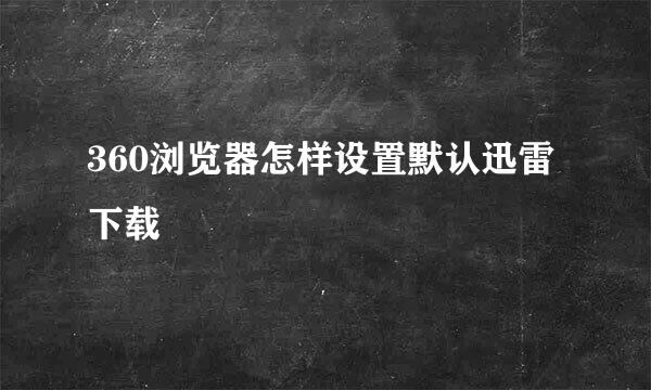 360浏览器怎样设置默认迅雷下载
