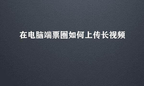在电脑端票圈如何上传长视频