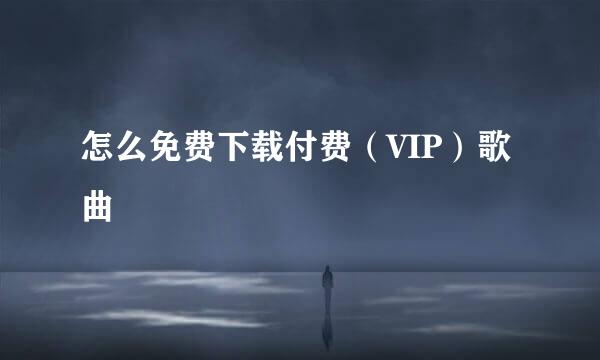 怎么免费下载付费（VIP）歌曲
