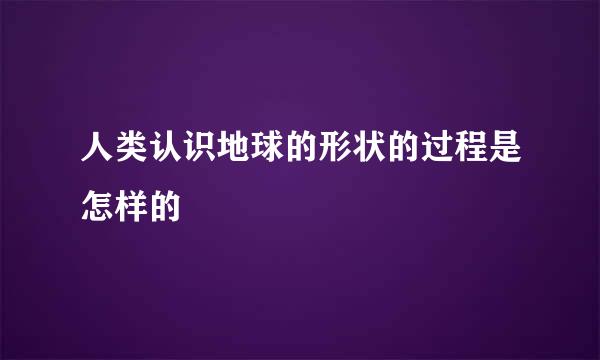 人类认识地球的形状的过程是怎样的