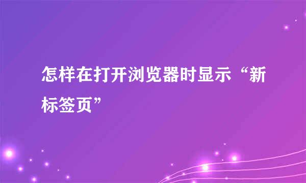 怎样在打开浏览器时显示“新标签页”
