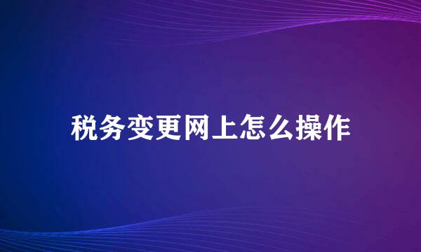 税务变更网上怎么操作