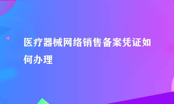 医疗器械网络销售备案凭证如何办理
