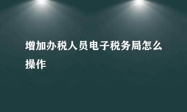 增加办税人员电子税务局怎么操作