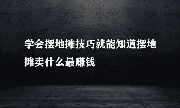 学会摆地摊技巧就能知道摆地摊卖什么最赚钱