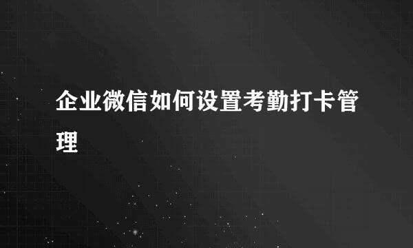 企业微信如何设置考勤打卡管理