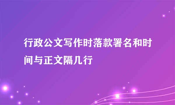 行政公文写作时落款署名和时间与正文隔几行