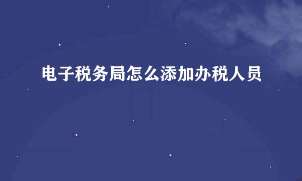 电子税务局怎么添加办税人员