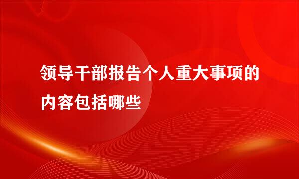 领导干部报告个人重大事项的内容包括哪些