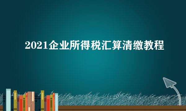 2021企业所得税汇算清缴教程