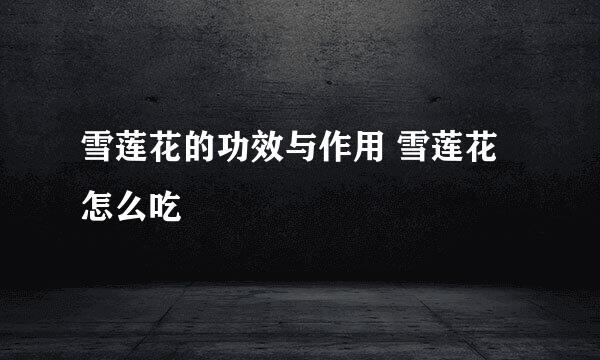 雪莲花的功效与作用 雪莲花怎么吃