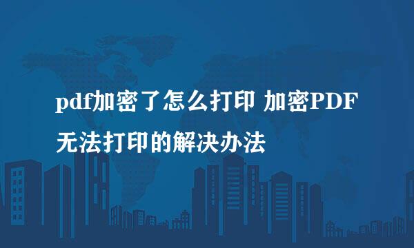 pdf加密了怎么打印 加密PDF无法打印的解决办法