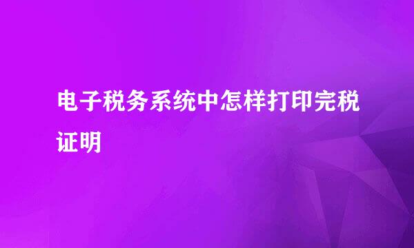 电子税务系统中怎样打印完税证明