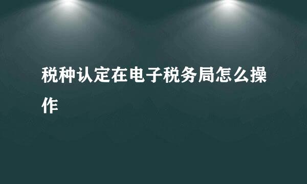 税种认定在电子税务局怎么操作