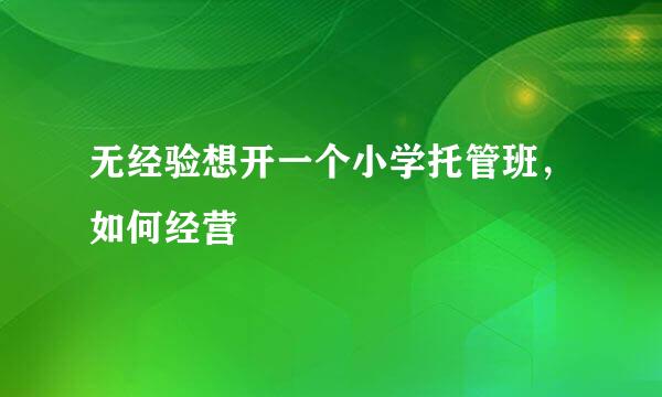 无经验想开一个小学托管班，如何经营