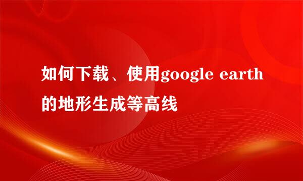 如何下载、使用google earth的地形生成等高线