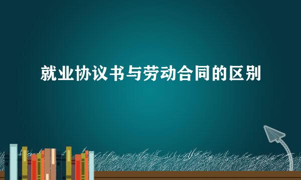 就业协议书与劳动合同的区别
