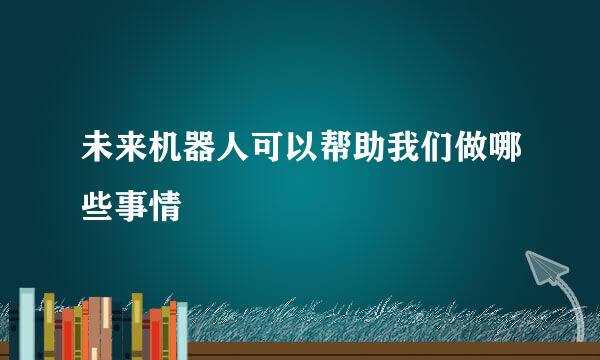 未来机器人可以帮助我们做哪些事情