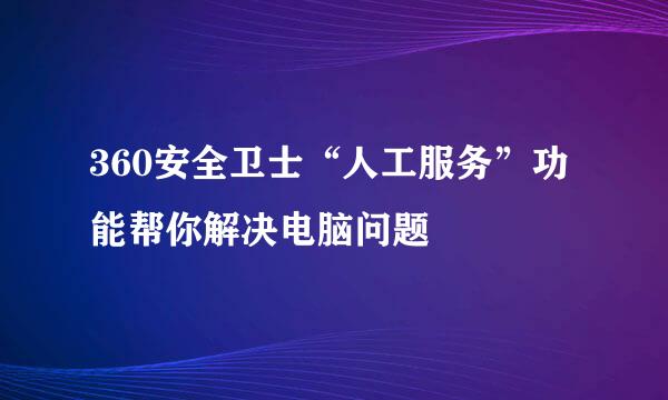 360安全卫士“人工服务”功能帮你解决电脑问题