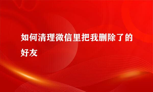 如何清理微信里把我删除了的好友
