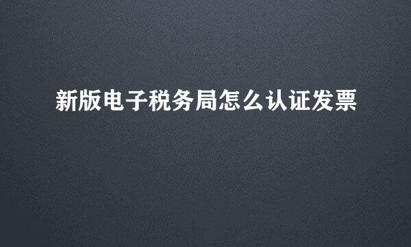 新版电子税务局怎么认证发票