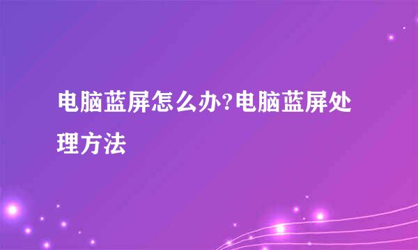电脑蓝屏怎么办?电脑蓝屏处理方法