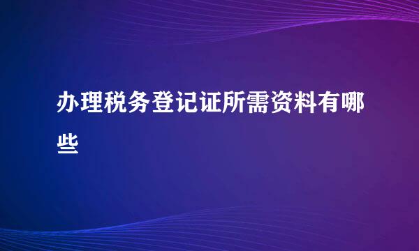 办理税务登记证所需资料有哪些