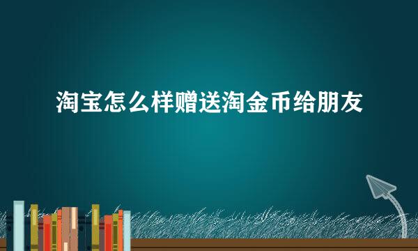 淘宝怎么样赠送淘金币给朋友