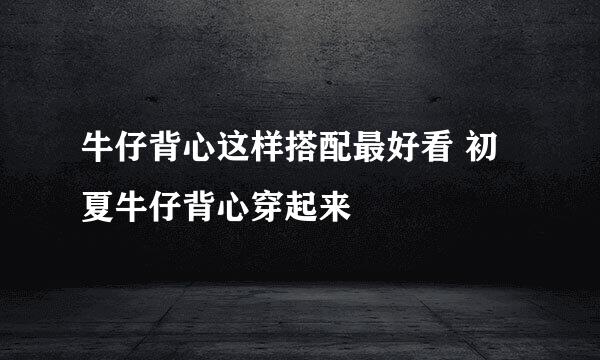 牛仔背心这样搭配最好看 初夏牛仔背心穿起来