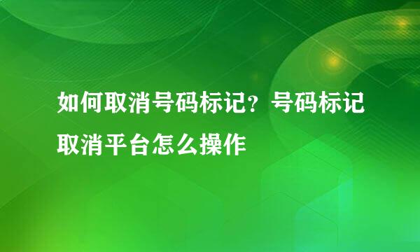 如何取消号码标记？号码标记取消平台怎么操作