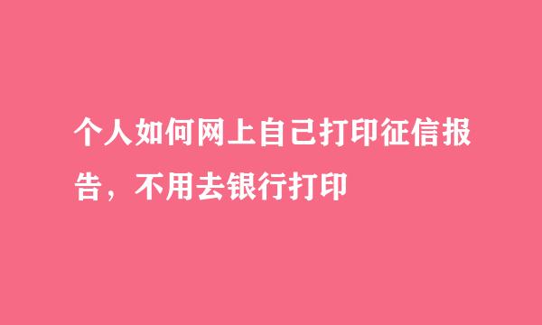 个人如何网上自己打印征信报告，不用去银行打印