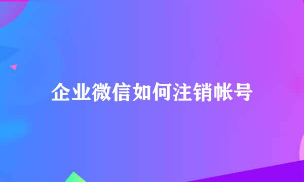 企业微信如何注销帐号
