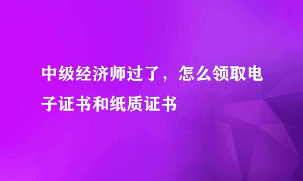 中级经济师过了，怎么领取电子证书和纸质证书