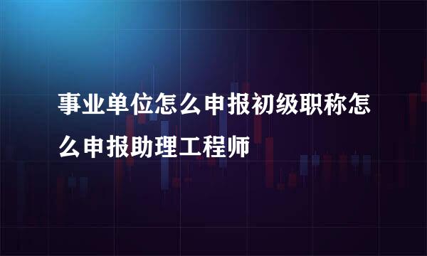 事业单位怎么申报初级职称怎么申报助理工程师