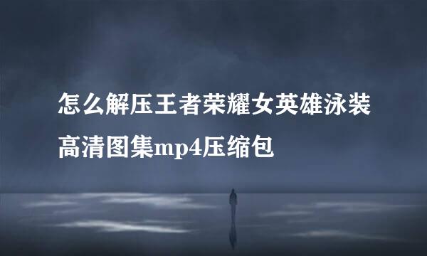 怎么解压王者荣耀女英雄泳装高清图集mp4压缩包