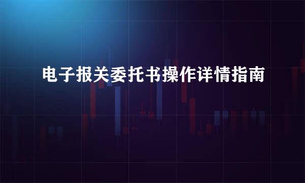 电子报关委托书操作详情指南