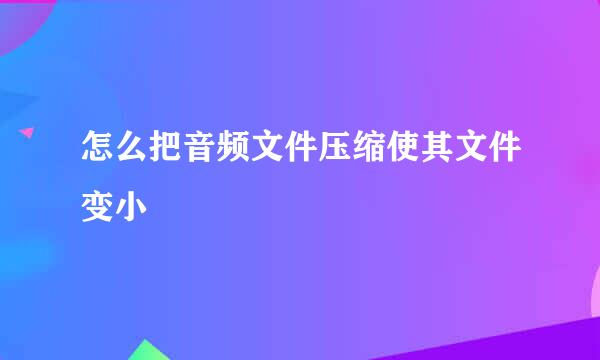 怎么把音频文件压缩使其文件变小