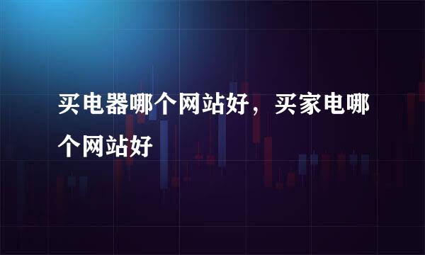 买电器哪个网站好，买家电哪个网站好