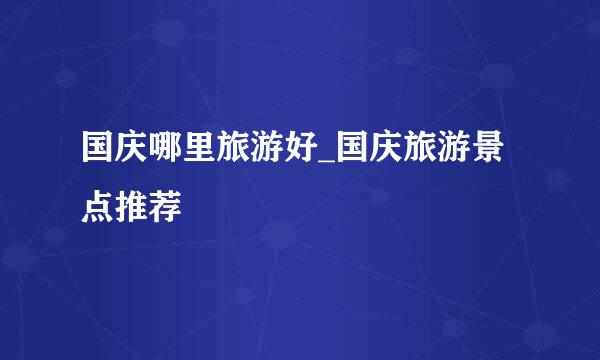 国庆哪里旅游好_国庆旅游景点推荐