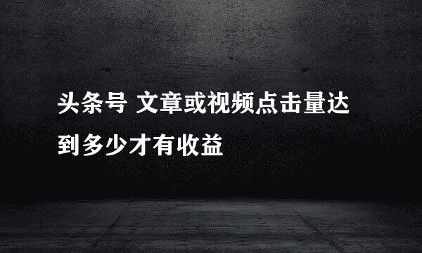 头条号 文章或视频点击量达到多少才有收益