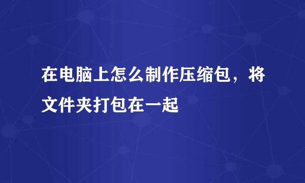 在电脑上怎么制作压缩包，将文件夹打包在一起